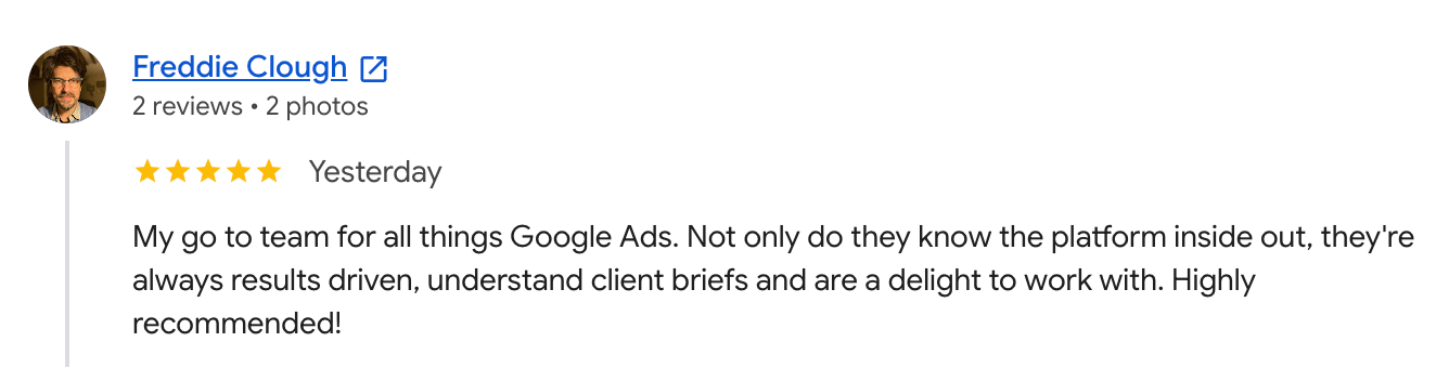 Google review from Freddie Clough, 5 stars: My go to team for all things Google Ads. Not only do they know the platform inside out, they're always results driven, understand client briefs and are a delight to work with. Highly recommended!