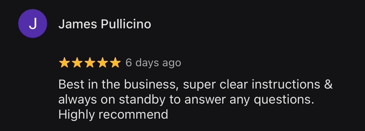Google review from James Pullicino, 5 stars: Best in the business, super clear instructions and always on standby to answer any questions. Highly recommend.