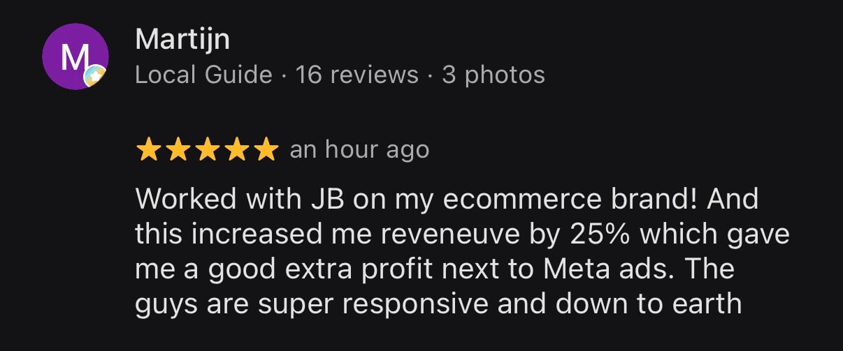 Google review from Martijn, Local Guide, 5 stars: Worked with JB on my ecommerce brand! And this increased me reveneuve by 25% which gave me a good extra profit next to Meta ads. The guys are super responsive and down to earth