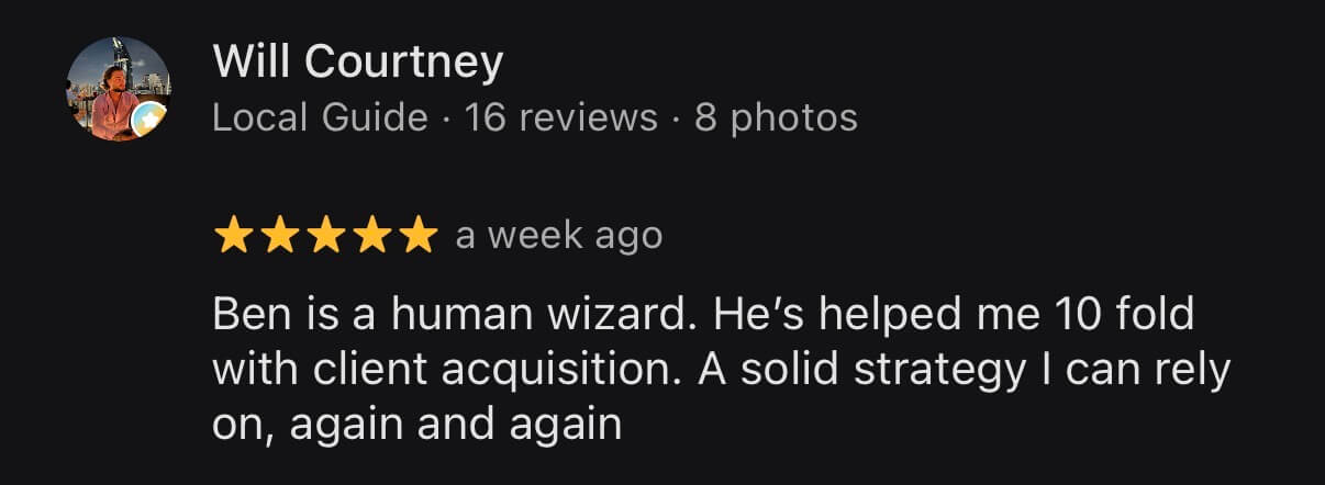 Google review from Will Courtney, Local Guide, 5 stars: Ben is a human wizard. He's helped me 10 fold with client acquisition. A solid strategy I can rely on, again and again.